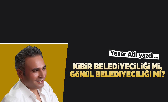Yener Atlı yazdı: Kibir belediyeciliği mi, gönül belediyeciliği mi?
