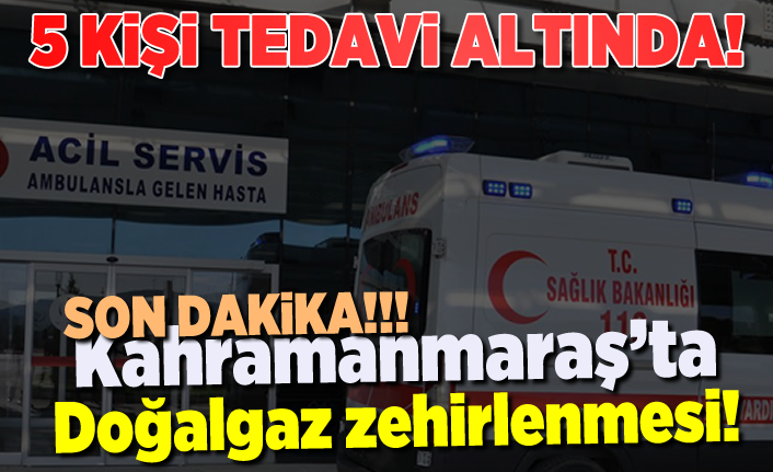 Kahramanmaraş'ta aynı aileden 5 kişi doğalgazdan zehirlendi!