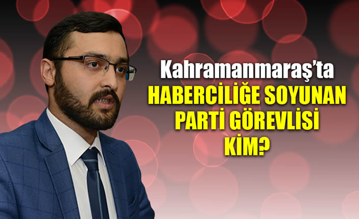 Kahramanmaraş'ta haberciliğe soyunan parti görevlisi kim?
