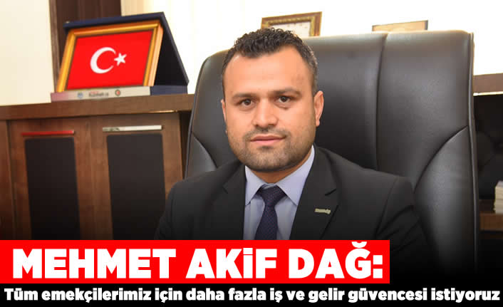 Mehmet Akif Dağ: Tüm emekçilerimiz için daha fazla iş ve gelir güvencesi istiyoruz