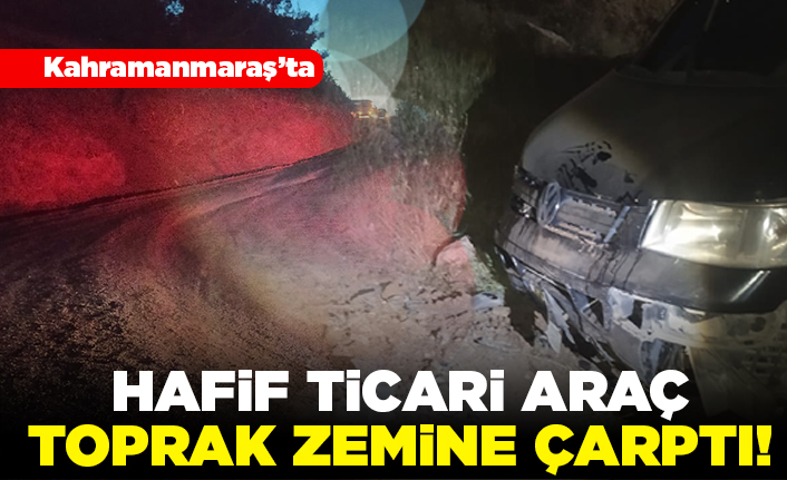 Kahramanmaraş'ta hafif ticari araç toprak zemine çarptı!