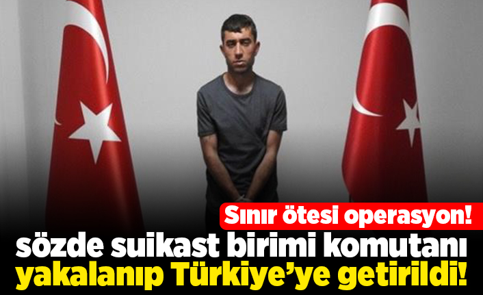 Sınır ötesi operasyon! sözde suikast birimi komutanı yakalanıp Türkiye'ye getirildi!
