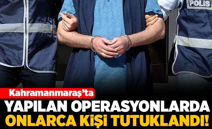 Kahramanmaraş'ta yapılan operasyonlarda onlarca kişi tutuklandı!